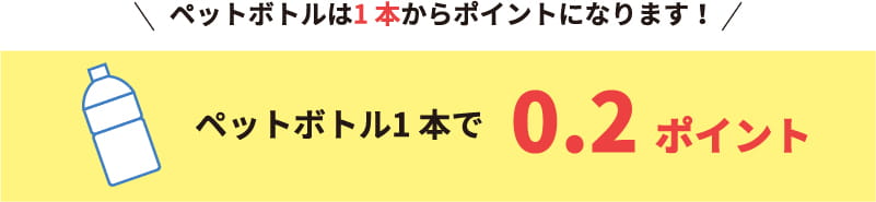 ペットボトルは1 本からポイントになります！ペットボトル1本で0.2ポイント